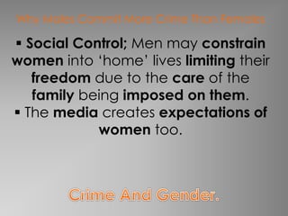 Why Males Commit More Crime Than Females 
 Social Control; Men may constrain 
women into ‘home’ lives limiting their 
freedom due to the care of the 
family being imposed on them. 
 The media creates expectations of 
women too. 
 
