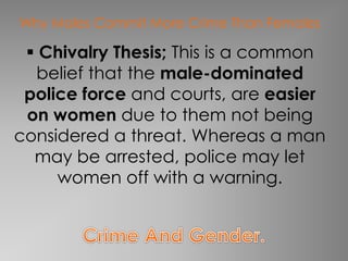 Why Males Commit More Crime Than Females 
 Chivalry Thesis; This is a common 
belief that the male-dominated 
police force and courts, are easier 
on women due to them not being 
considered a threat. Whereas a man 
may be arrested, police may let 
women off with a warning. 
 