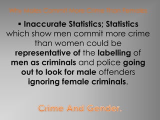 Why Males Commit More Crime Than Females 
 Inaccurate Statistics; Statistics 
which show men commit more crime 
than women could be 
representative of the labelling of 
men as criminals and police going 
out to look for male offenders 
ignoring female criminals. 
 