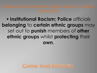 Reasons why some ethnic groups seem to commit 
more crime 
 Institutional Racism; Police officials 
belonging to certain ethnic groups may 
set out to punish members of other 
ethnic groups whilst protecting their 
own. 
 