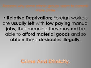 Reasons why some ethnic groups seem to commit 
more crime 
 Relative Deprivation; Foreign workers 
are usually left with low paying manual 
jobs, thus meaning they may not be 
able to afford material goods and so 
obtain these desirables illegally. 
 