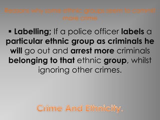 Reasons why some ethnic groups seem to commit 
more crime 
 Labelling; If a police officer labels a 
particular ethnic group as criminals he 
will go out and arrest more criminals 
belonging to that ethnic group, whilst 
ignoring other crimes. 
 