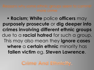 Reasons why some ethnic groups seem to commit 
more crime 
 Racism; White police officers may 
purposely prosecute or dig deeper into 
crimes involving different ethnic groups 
due to a racial hatred for such a group. 
This may also mean they ignore cases 
where a certain ethnic minority has 
fallen victim eg. Steven Lawrence. 
 