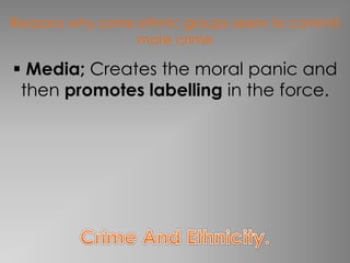 Reasons why some ethnic groups seem to commit 
more crime 
 Media; Creates the moral panic and 
then promotes labelling in the force. 
 