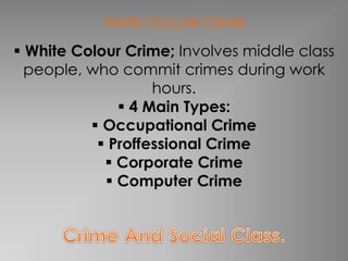 WHITE COLLAR CRIME 
 White Colour Crime; Involves middle class 
people, who commit crimes during work 
hours. 
 4 Main Types: 
 Occupational Crime 
 Proffessional Crime 
 Corporate Crime 
 Computer Crime 
 