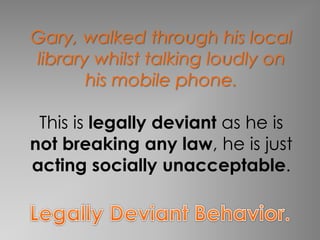Gary, walked through his local 
library whilst talking loudly on 
his mobile phone. 
This is legally deviant as he is 
not breaking any law, he is just 
acting socially unacceptable. 
 