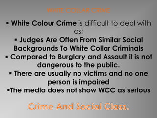 WHITE COLLAR CRIME 
 White Colour Crime is difficult to deal with 
as; 
 Judges Are Often From Similar Social 
Backgrounds To White Collar Criminals 
 Compared to Burglary and Assault it is not 
dangerous to the public. 
 There are usually no victims and no one 
person is impaired 
The media does not show WCC as serious 
