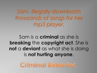 Sam, illegally downloads 
thousands of songs for her 
mp3 player. 
Sam is a criminal as she is 
breaking the copyright act. She is 
not a deviant as what she is doing 
is not hurting anyone. 
 