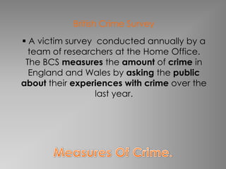 British Crime Survey
 A victim survey conducted annually by a
  team of researchers at the Home Office.
 The BCS measures the amount of crime in
  England and Wales by asking the public
about their experiences with crime over the
                  last year.
 