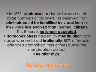 Nature
   In 1876, Lombroso conducted research into
  large numbers of prisoners. He believed that
 criminals could be identified by visual traits as
 they were less evolved than ‘normal’ citizens.
         This theory is no longer accepted.
 Hormones; Stress caused by menstruation can
cause women to act irrationally, 80% of female
   offenders committed their crimes during the
                menstruation period.
                    Relationships;
 