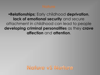 Nature
  Relationships; Early childhood deprivation,
     lack of emotional security and secure
 attachment in childhood can lead to people
developing criminal personalities as they crave
             affection and attention.
 
