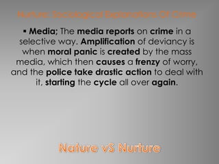 Nurture: Sociological Explanations Of Crime
    Media; The media reports on crime in a
  selective way. Amplification of deviancy is
   when moral panic is created by the mass
 media, which then causes a frenzy of worry,
and the police take drastic action to deal with
      it, starting the cycle all over again.
 