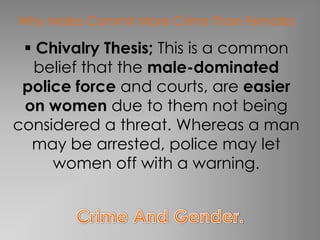 Why Males Commit More Crime Than Females

  Chivalry Thesis; This is a common
  belief that the male-dominated
 police force and courts, are easier
 on women due to them not being
considered a threat. Whereas a man
  may be arrested, police may let
     women off with a warning.
 