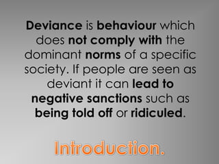 Deviance is behaviour which
  does not comply with the
dominant norms of a specific
society. If people are seen as
    deviant it can lead to
 negative sanctions such as
  being told off or ridiculed.
 