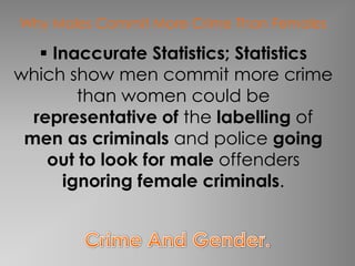 Why Males Commit More Crime Than Females

    Inaccurate Statistics; Statistics
which show men commit more crime
        than women could be
  representative of the labelling of
 men as criminals and police going
    out to look for male offenders
      ignoring female criminals.
 
