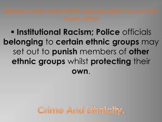Reasons why some ethnic groups seem to commit
                 more crime

  Institutional Racism; Police officials
belonging to certain ethnic groups may
  set out to punish members of other
  ethnic groups whilst protecting their
                   own.
 