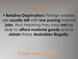 Reasons why some ethnic groups seem to commit
                 more crime

 Relative Deprivation; Foreign workers
are usually left with low paying manual
 jobs, thus meaning they may not be
 able to afford material goods and so
   obtain these desirables illegally.
 