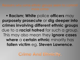Reasons why some ethnic groups seem to commit
                 more crime

   Racism; White police officers may
purposely prosecute or dig deeper into
crimes involving different ethnic groups
due to a racial hatred for such a group.
 This may also mean they ignore cases
  where a certain ethnic minority has
   fallen victim eg. Steven Lawrence.
 
