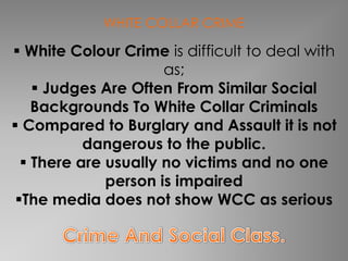 WHITE COLLAR CRIME

 White Colour Crime is difficult to deal with
                      as;
     Judges Are Often From Similar Social
    Backgrounds To White Collar Criminals
 Compared to Burglary and Assault it is not
           dangerous to the public.
   There are usually no victims and no one
              person is impaired
 The media does not show WCC as serious
 