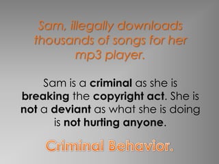 Sam, illegally downloads
  thousands of songs for her
          mp3 player.

    Sam is a criminal as she is
breaking the copyright act. She is
not a deviant as what she is doing
      is not hurting anyone.
 