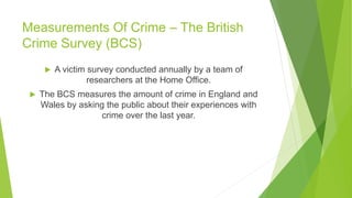 Measurements Of Crime – The British
Crime Survey (BCS)
 A victim survey conducted annually by a team of
researchers at the Home Office.
 The BCS measures the amount of crime in England and
Wales by asking the public about their experiences with
crime over the last year.
 