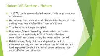 Nature VS Nurture - Nature
 In 1876, Lombroso conducted research into large numbers
of prisoners.
 He believed that criminals could be identified by visual traits
as they were less evolved than ‘normal’ citizens.
 This theory is no longer accepted.
 Hormones; Stress caused by menstruation can cause
women to act irrationally, 80% of female offenders
committed their crimes during the menstruation period.
 Relationships; Early childhood deprivation, lack of
emotional security and secure attachment in childhood can
lead to people developing criminal personalities as they
crave affection and attention.
 