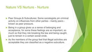 Nature VS Nurture - Nurture
 Peer Groups & Subcultures; Some sociologists pin criminal
activity on influences from other parties - mainly peers -
known as peer pressure.
 Being in a group gives us a sense of belonging and
acceptance, for some these feelings are so important, so
much so that they risk breaking the law and being caught,
just to remain in a certain social circle.
 As the members of the group feel that illegal activities are
acceptable they are classified as a negative subculture.
 