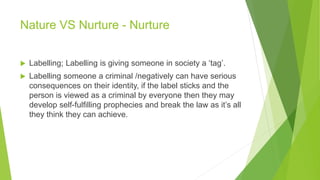 Nature VS Nurture - Nurture
 Labelling; Labelling is giving someone in society a ‘tag’.
 Labelling someone a criminal /negatively can have serious
consequences on their identity, if the label sticks and the
person is viewed as a criminal by everyone then they may
develop self-fulfilling prophecies and break the law as it’s all
they think they can achieve.
 