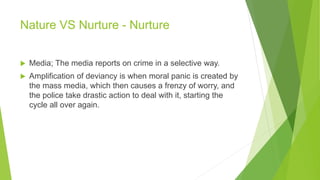 Nature VS Nurture - Nurture
 Media; The media reports on crime in a selective way.
 Amplification of deviancy is when moral panic is created by
the mass media, which then causes a frenzy of worry, and
the police take drastic action to deal with it, starting the
cycle all over again.
 