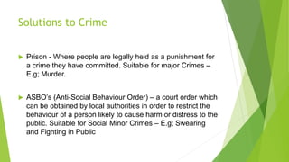 Solutions to Crime
 Prison - Where people are legally held as a punishment for
a crime they have committed. Suitable for major Crimes –
E.g; Murder.
 ASBO’s (Anti-Social Behaviour Order) – a court order which
can be obtained by local authorities in order to restrict the
behaviour of a person likely to cause harm or distress to the
public. Suitable for Social Minor Crimes – E.g; Swearing
and Fighting in Public
 