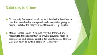 Solutions to Crime
 Community Service – Unpaid work, intended to be of social
use, that an offender is required to do instead of going to
prison. Suitable for major Deviant Crimes – E.g; Graffiti.
 Mental Health Order - A person may be detained and
required to take medication to prevent physical harm to
themselves and others. Suitable for harmful major Crimes –
E.g; Self harm or putting others in Harms way.
 
