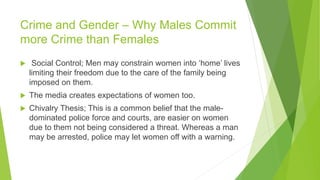 Crime and Gender – Why Males Commit
more Crime than Females
 Social Control; Men may constrain women into ‘home’ lives
limiting their freedom due to the care of the family being
imposed on them.
 The media creates expectations of women too.
 Chivalry Thesis; This is a common belief that the male-
dominated police force and courts, are easier on women
due to them not being considered a threat. Whereas a man
may be arrested, police may let women off with a warning.
 