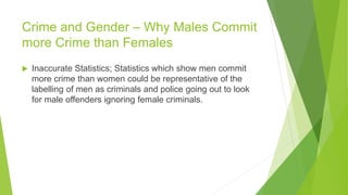 Crime and Gender – Why Males Commit
more Crime than Females
 Inaccurate Statistics; Statistics which show men commit
more crime than women could be representative of the
labelling of men as criminals and police going out to look
for male offenders ignoring female criminals.
 