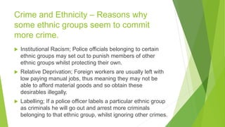 Crime and Ethnicity – Reasons why
some ethnic groups seem to commit
more crime.
 Institutional Racism; Police officials belonging to certain
ethnic groups may set out to punish members of other
ethnic groups whilst protecting their own.
 Relative Deprivation; Foreign workers are usually left with
low paying manual jobs, thus meaning they may not be
able to afford material goods and so obtain these
desirables illegally.
 Labelling; If a police officer labels a particular ethnic group
as criminals he will go out and arrest more criminals
belonging to that ethnic group, whilst ignoring other crimes.
 