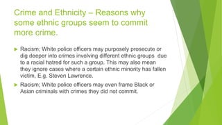 Crime and Ethnicity – Reasons why
some ethnic groups seem to commit
more crime.
 Racism; White police officers may purposely prosecute or
dig deeper into crimes involving different ethnic groups due
to a racial hatred for such a group. This may also mean
they ignore cases where a certain ethnic minority has fallen
victim, E.g. Steven Lawrence.
 Racism; White police officers may even frame Black or
Asian criminals with crimes they did not commit.
 