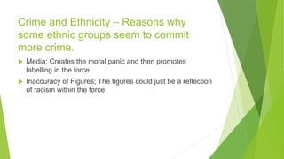 Crime and Ethnicity – Reasons why
some ethnic groups seem to commit
more crime.
 Media; Creates the moral panic and then promotes
labelling in the force.
 Inaccuracy of Figures; The figures could just be a reflection
of racism within the force.
 