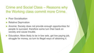 Crime and Social Class – Reasons why
the Working class commit more Crime.
 Poor Socialisation
 Relative Deprivation
 Anomie; Society does not provide enough opportunities for
people to succeed, therefore some turn their back on
society and cause trouble.
 Education; More likely to be in low sets, get low paying job,
struggle for money, so turn to illegal ways of obtaining it.
 