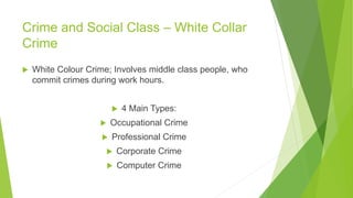 Crime and Social Class – White Collar
Crime
 White Colour Crime; Involves middle class people, who
commit crimes during work hours.
 4 Main Types:
 Occupational Crime
 Professional Crime
 Corporate Crime
 Computer Crime
 