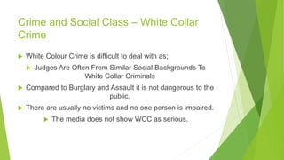 Crime and Social Class – White Collar
Crime
 White Colour Crime is difficult to deal with as;
 Judges Are Often From Similar Social Backgrounds To
White Collar Criminals
 Compared to Burglary and Assault it is not dangerous to the
public.
 There are usually no victims and no one person is impaired.
 The media does not show WCC as serious.
 