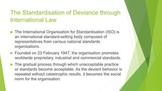 The Standardisation of Deviance through
International Law
 The International Organisation for Standardisation (ISO) is
an international standard-setting body composed of
representatives from various national standards
organisations.
 Founded on 23 February 1947, the organisation promotes
worldwide proprietary, industrial and commercial standards.
 The gradual process through which unacceptable practice
or standards become acceptable. As the deviant behavior is
repeated without catastrophic results, it becomes the social
norm for the organisation.
 