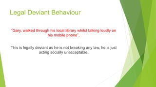 Legal Deviant Behaviour
“Gary, walked through his local library whilst talking loudly on
his mobile phone”.
This is legally deviant as he is not breaking any law, he is just
acting socially unacceptable.
 