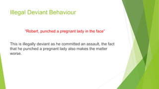 Illegal Deviant Behaviour
“Robert, punched a pregnant lady in the face”
This is illegally deviant as he committed an assault, the fact
that he punched a pregnant lady also makes the matter
worse.
 