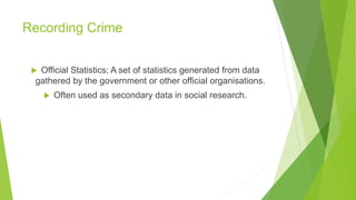 Recording Crime
 Official Statistics; A set of statistics generated from data
gathered by the government or other official organisations.
 Often used as secondary data in social research.
 
