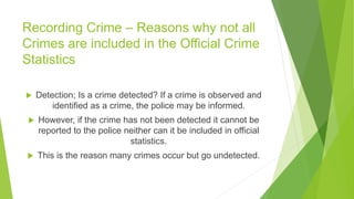 Recording Crime – Reasons why not all
Crimes are included in the Official Crime
Statistics
 Detection; Is a crime detected? If a crime is observed and
identified as a crime, the police may be informed.
 However, if the crime has not been detected it cannot be
reported to the police neither can it be included in official
statistics.
 This is the reason many crimes occur but go undetected.
 