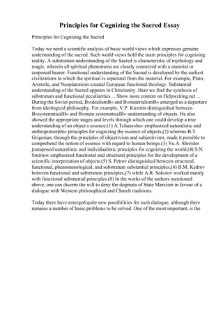 Principles for Cognizing the Sacred Essay
Principles for Cognizing the Sacred
Today we need a scientific analysis of basic world views which expresses genuine
understanding of the sacred. Such world views hold the main principles for cognizing
reality. A substratum understanding of the Sacred is characteristic of mythology and
magic, wherein all spiritual phenomena are closely connected with a material or
corporeal bearer. Functional understanding of the Sacred is developed by the earliest
civilizations in which the spiritual is separated from the material. For example, Plato,
Aristotle, and Neoplatonism created European functional theology. Substantial
understanding of the Sacred appears in Christianity. Here we find the synthesis of
substratum and functional peculiarities ... Show more content on Helpwriting.net ...
During the Soviet period, В«idealismВ» and В«materialismВ» emerged as a departure
from ideological philosophy. For example, V.P. Kuzmin distinguished between
В«systematicalВ» and В«meta systematicalВ» understanding of objects. He also
showed the appropriate stages and levels through which one could develop a true
understanding of an object s essence.(1) A.Tchanyshev emphasized naturalistic and
anthropomorphic principles for cognizing the essence of objects,(2) whereas B.T.
Grigorian, through the principles of objectivism and subjectivism, made it possible to
comprehend the notion of essence with regard to human beings.(3) Yu.A. Shreider
juxtaposed naturalistic and individualistic principles for cognizing the world.(4) S.N.
Smirnov emphasized functional and structural principles for the development of a
scientific interpretation of objects.(5) S. Petrov distinguished between structural,
functional, phenomenological, and substratum substantial principles,(6) B.M. Kedrov
between functional and substratum principles,(7) while A.R. Sokolov worked mainly
with functional substantial principles.(8) In the works of the authors mentioned
above, one can discern the will to deny the dogmata of State Marxism in favour of a
dialogue with Western philosophical and Church traditions.
Today there have emerged quite new possibilities for such dialogue, although there
remains a number of basic problems to be solved. One of the most important, is the
 