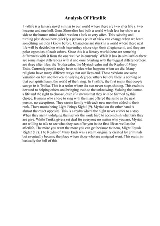 Analysis Of Firstlife
Firstlife is a fantasy novel similar to our world where there are two after life s: two
heavens and one hell. Gena Showalter has built a world which lets her show us a
side to the human mind which we don t look at very often. This twisting and
turning plot shows how quickly a person s point of view can change when we learn
something we didn t know before. Characters are stuck in a world where there next
life will be decided on which heaventhey chose sign their allegiance to, and they are
polar opposites of each others. Since this is a fantasy world there are some big
differences with it from the one we live in currently. While it has its similarities there
are some major differences with it and ours. Starting with the biggest differencethere
are three after lifes: the Troikarealm, the Myriad realm and the Realm of Many
Ends. Currently people today have no idea what happens when we die. Many
religions have many different ways that our lives end. These versions are some
variation on hell and heaven to varying degrees, others believe there is nothing or
that our spirits haunt the world of the living. In Firstlife, the first realm that people
can go to is Troika. This is a realm where the sun never stops shining. This realm is
devoted to helping others and bringing truth to the unknowing. Valuing the human
s life and the right to choose, even if it means that they will be harmed by this
choice. Humans who chose to sing with them are offered the same as the next
person, no exceptions. They create family with each new member added to their
rank. There motto being Light Brings Sight! (9). Myriad on the other hand is
almost the exact opposite. This is a realm where the night never comes to a stop.
When they aren t indulging themselves the work hard to accomplish what task they
are give. While Troika give a set deal for everyone no matter who you are, Myriad
are willing to talk to see what they can offer you in the first life as well as the
afterlife. The more you want the more you can get because to them, Might Equals
Right! (17). The Realm of Many Ends was a realm originally created for criminals
but eventually became the place where those who are unsigned went. This realm is
basically the hell of this
 