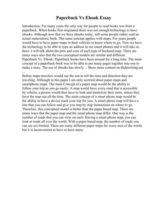 Paperback Vs Ebook Essay
Introduction: For many years the only way for people to read books was from a
paperback. When books first originated there was not enough technology to have
ebooks. Although now that we have ebooks today, still some people rather read an
actual materialistic book. The same concept applies with maps. For years people
would have to have paper maps in their vehicles to know where to go. Now we have
the technology to be able to type an address in our smart phones and it will take us
there. I will talk about the pros and cons of each type of bookand map. There are
many ways also that the two conceptual models are similar and different.
Paperback Vs. Ebook: Paperback books have been around for a long time. The main
concept of a paperback book was to be able to put many pages together into one to
make a story. The use of ebooks has slowly ... Show more content on Helpwriting.net
...
Before maps travelers would use the sun to tell the time and direction they are
traveling. Although in this paper I am only worried about paper maps and
smartphone maps. The main Concept of a paper map would be the ability to
follow your trip as you go easily. A map would have every road that is accessible
by vehicle, a person would then have to look and memorize their turns, unless they
have the map out all the time. The main concept of a smart phone map would be
the ability to have a device track your trip for you. A smart phone map will have a
line that you can follow and give you step by step instructions on where to go.
Therefore, this conceptual model is better than the paper based map. There are
many ways that the paper map and the smart phone map differ. One way is the
number of roads that you can view on each. Having a smart phone map, you can
look at roads all over the world. With a paper based map, the number of roads you
can see are limited. There are many different paper maps for every area of the world,
but it is inconvenient to have to have many
 