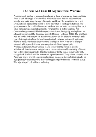 The Pros And Cons Of Asymmetrical Warfare
Asymmetrical warfare is an appealing choice to those who may not have a military
force to use. This type of warfare is a murderous tactic and has become more
popular war tactic since the end of the cold world war. To resort to terror is not
always chosen because the enemy is more powerful. It can happen between two
great powers as the conflict becomes a total war and societies escalate against each
other cutting away civilized restraints. For example, in 1950s Strategic Air
Command targeteers would find ways to cause bonus damage by aiming blasts so
adjacent towns would be destroyed as well (Howard Hoffman, 2012). The goal here
was not to kill civilians per se, but to wreak havoc on the enemy s economy. This
type of strategic attackcan be hard to understand, but even states with legitimate
purposes have sometimes resorted to this strategy in order to revert to a single
standard which puts deliberate attacks against civilians beyond pale.
Primacy and asymmetrical warfare is also seen when the power is grossly
imbalanced. In these cases, using terror to coerce may seem like the only effective
way to force the weaker side. This leaves them with the choice to surrender or be
savage back. Radical Muslim zealots are a good example. They cannot compete with
American power or with conventional military means, so they substitute attacks on
high profile political targets to make the biggest impact (Howard Hoffman, 2012).
The hijacking of U.S. airliners and using
 