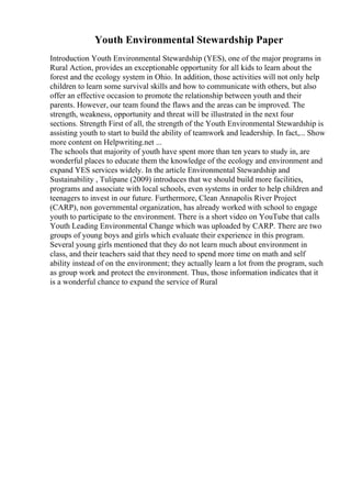 Youth Environmental Stewardship Paper
Introduction Youth Environmental Stewardship (YES), one of the major programs in
Rural Action, provides an exceptionable opportunity for all kids to learn about the
forest and the ecology system in Ohio. In addition, those activities will not only help
children to learn some survival skills and how to communicate with others, but also
offer an effective occasion to promote the relationship between youth and their
parents. However, our team found the flaws and the areas can be improved. The
strength, weakness, opportunity and threat will be illustrated in the next four
sections. Strength First of all, the strength of the Youth Environmental Stewardship is
assisting youth to start to build the ability of teamwork and leadership. In fact,... Show
more content on Helpwriting.net ...
The schools that majority of youth have spent more than ten years to study in, are
wonderful places to educate them the knowledge of the ecology and environment and
expand YES services widely. In the article Environmental Stewardship and
Sustainability , Tulipane (2009) introduces that we should build more facilities,
programs and associate with local schools, even systems in order to help children and
teenagers to invest in our future. Furthermore, Clean Annapolis River Project
(CARP), non governmental organization, has already worked with school to engage
youth to participate to the environment. There is a short video on YouTube that calls
Youth Leading Environmental Change which was uploaded by CARP. There are two
groups of young boys and girls which evaluate their experience in this program.
Several young girls mentioned that they do not learn much about environment in
class, and their teachers said that they need to spend more time on math and self
ability instead of on the environment; they actually learn a lot from the program, such
as group work and protect the environment. Thus, those information indicates that it
is a wonderful chance to expand the service of Rural
 