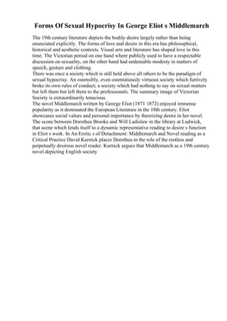 Forms Of Sexual Hypocrisy In George Eliot s Middlemarch
The 19th century literature depicts the bodily desire largely rather than being
enunciated explicitly. The forms of love and desire in this era has philosophical,
historical and aesthetic contexts. Visual arts and literature has shaped love in this
time. The Victorian period on one hand where publicly used to have a respectable
discussion on sexuality, on the other hand had undeniable modesty in matters of
speech, gesture and clothing.
There was once a society which is still held above all others to be the paradigm of
sexual hypocrisy. An ostensibly, even ostentatiously virtuous society which furtively
broke its own rules of conduct; a society which had nothing to say on sexual matters
but left them but left them to the professionals. The summary image of Victorian
Society is extraordinarily tenacious.
The novel Middlemarch written by George Eliot (1871 1872) enjoyed immense
popularity as it dominated the European Literature in the 18th century. Eliot
showcases social values and personal importance by theorizing desire in her novel.
The scene between Dorothea Brooke and Will Ladislaw in the library at Ludwick,
that scene which lends itself to a dynamic representative reading to desire s function
in Eliot s work. In An Erotic s of Detachment: Middlemarch and Novel reading as a
Critical Practice David Kurnick places Dorothea in the role of the restless and
perpetually desirous novel reader. Kurnick argues that Middlemarch as a 19th century
novel depicting English society
 